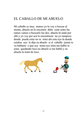 EL CABALLO DE MI ABUELO

Mi caballo es muy manso yo lo voy a buscar al
monte, abuelo no lo encontré debe estar entre las
ramas vamos a buscarlo los dos. abuelo tú anda por
allá y yo voy por acá lo encontraste no yo tampoco
donde puede estar no se mira ahí esta oye tú donde
estabas oye le dijo su abuelo si el caballo jamás te
va hablarte o que soy tonta oye mira me hablo te
estas quedando loco no abuelo si me habló y su
abuelo lo trató de loco.




                         27
 