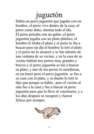juguetón
Había un perro juguetón que jugaba con un
hombre, el perro vive dentro de la casa, el
perro come doko, dormía todo el día.
El perro peleaba con un gatito ,el perro
juguetón jugaba con un plato plástico, el
hombre le tiraba el plato y el perro lo iba a
buscar pero un día el hombre le tiró el plato
y el perro no lo alcanzó y se fue adentro de
una ventana de su vecino, y en la casa de su
vecino habían tres perros muy grandes y
bravos y el perro juguetón se fue a buscar
su plato, y uno de los perros lo mordieron,
en un brazo pero el perro juguetón se fue a
su casa con el plato, y su dueño lo retó le
dijo que porque se había , pero el vecino al
rato fue a la casa y fue a buscar al perro
juguetón para que lo lleve al veterinario, y a
los días después se recuperó y fueron
felices por siempre.




                      32
 