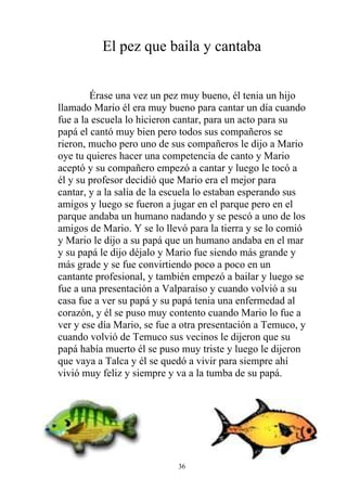 El pez que baila y cantaba


        Érase una vez un pez muy bueno, él tenia un hijo
llamado Mario él era muy bueno para cantar un día cuando
fue a la escuela lo hicieron cantar, para un acto para su
papá el cantó muy bien pero todos sus compañeros se
rieron, mucho pero uno de sus compañeros le dijo a Mario
oye tu quieres hacer una competencia de canto y Mario
aceptó y su compañero empezó a cantar y luego le tocó a
él y su profesor decidió que Mario era el mejor para
cantar, y a la salía de la escuela lo estaban esperando sus
amigos y luego se fueron a jugar en el parque pero en el
parque andaba un humano nadando y se pescó a uno de los
amigos de Mario. Y se lo llevó para la tierra y se lo comió
y Mario le dijo a su papá que un humano andaba en el mar
y su papá le dijo déjalo y Mario fue siendo más grande y
más grade y se fue convirtiendo poco a poco en un
cantante profesional, y también empezó a bailar y luego se
fue a una presentación a Valparaíso y cuando volvió a su
casa fue a ver su papá y su papá tenia una enfermedad al
corazón, y él se puso muy contento cuando Mario lo fue a
ver y ese día Mario, se fue a otra presentación a Temuco, y
cuando volvió de Temuco sus vecinos le dijeron que su
papá había muerto él se puso muy triste y luego le dijeron
que vaya a Talca y él se quedó a vivir para siempre ahí
vivió muy feliz y siempre y va a la tumba de su papá.




                            36
 