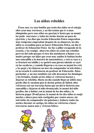 Los niños rebeldes
   Érase una vez una familia que tenía dos niños en el colegio
ellos eran muy traviesos, y un día tenían que ir a unas
olimpiadas pero esos niños no querían ir hasta que su mamá
los pudo convencer y todas las tardes hacían un poco de
ejercicio, y los días que tocaba Educación Física empezaban
muy temprano empezaban después de su almuerzo, los dos
niños se escondían para no hacer Educación Física, un día el
profesor de Educación Física los fue a pillar escapando de la
escuela, y los castigó, ahora los niños no están tan rebeldes
pero no del todo porque el otro día mandaron a llamar a su
madre porque sus hijos que eran muy unidos le habían hecho
una zancadilla a la maestra de matemáticas, y esta se cayo a y
se fracturó un tobillo y se quebró una pierna adonde se cayó
en las escaleras, y cuando llegaron a su casa su mamá los retó
y les pegó y los dejaron un mes sin computador ni televisión y
en la escuela le contrataron un profesor de Educación física
particular ,y un mes también con sólo descansar los domingos
y los feriados, siendo así los niños se volvieron buenos y
dejaron su rebeldía. Hasta un día cuando llegó un niñito muy
gordo ellos le sacaban pica le decían pelota de fútbol, ellos
volvieron con sus travesías hasta que un día le hicieron una
zancadilla y dejaron al niño desmayado, la mamá del niño
gordito, fue a hablar con la mamá de los dos niños y le
hicieron pagar 20 mil pesos, la mamá de los dos niños se enojó
mucho y ahora para más castigados por cuatro meses, sin
televisión sin computador sin golosinas y bañarse todas las
noches durante su castigo, los niños no volvieron a hacer
travesuras nunca más y vivieron felices.




                              41
 