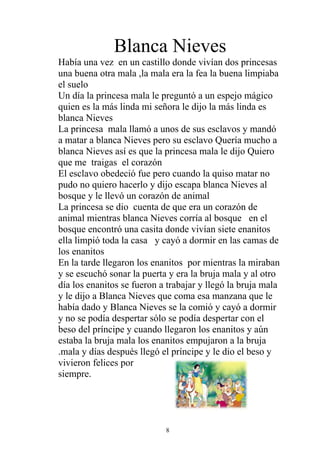 Blanca Nieves
Había una vez en un castillo donde vivían dos princesas
una buena otra mala ,la mala era la fea la buena limpiaba
el suelo
Un día la princesa mala le preguntó a un espejo mágico
quien es la más linda mi señora le dijo la más linda es
blanca Nieves
La princesa mala llamó a unos de sus esclavos y mandó
a matar a blanca Nieves pero su esclavo Quería mucho a
blanca Nieves así es que la princesa mala le dijo Quiero
que me traigas el corazón
El esclavo obedeció fue pero cuando la quiso matar no
pudo no quiero hacerlo y dijo escapa blanca Nieves al
bosque y le llevó un corazón de animal
La princesa se dio cuenta de que era un corazón de
animal mientras blanca Nieves corría al bosque en el
bosque encontró una casita donde vivían siete enanitos
ella limpió toda la casa y cayó a dormir en las camas de
los enanitos
En la tarde llegaron los enanitos por mientras la miraban
y se escuchó sonar la puerta y era la bruja mala y al otro
día los enanitos se fueron a trabajar y llegó la bruja mala
y le dijo a Blanca Nieves que coma esa manzana que le
había dado y Blanca Nieves se la comió y cayó a dormir
y no se podía despertar sólo se podía despertar con el
beso del príncipe y cuando llegaron los enanitos y aún
estaba la bruja mala los enanitos empujaron a la bruja
.mala y días después llegó el príncipe y le dio el beso y
vivieron felices por
siempre.




                            8
 
