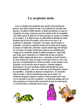 La serpiente mala

   Una vez había una serpiente que estaba entremedio del
pasto y una niña le pisó la cola, y la serpiente la mordió una
pierna y la niña le dolió mucho, el único problema era que la
serpiente era muy venenosa, pero la mamá la llevó enseguida
a la clínica pero la niña no se salvó porque el veneno ya estaba
en la sangre. Y le dijeron que su niña había fallecido al ratito
después que la llevó la mujer vivía sola en su casa, y la
serpiente se llamaba “Amanda”, la mujer quería matar a
Amanda y un día la serpiente estaba en la cama de la mujer,
la mujer se había ido a dormir cuando sintió algo frió debajo
de su cama y la mujer había ido a buscar un cuchillo para
vengarse de Amanda, donde le había matado su única hija
que tenía, pero Amanda ya se había ido de ahí, un día la
mujer había empacado para irse y Amanda se metió dentro
de una maleta de ropa, la mujer se iba para Paris a vivir con
una tía y cuando llegaron a Paris la mujer se fue donde su tía
Eugenia, era la tía que más la quería y cuando empezó
desempacar vio que Amanda estaba entremedio de unas
blusas durmiendo, y fue a la cocina de su tía Eugenia y buscó
un cuchillo y Amanda se alcanzó a despertar y se escondió
bajo la cama y ella la mordió para que no la mate y la
serpiente después empezó a matar a toda la gente pero una
vez se encontró con otra serpiente y se hicieron amigas pero la
otra serpiente era buena ella convenció de que no maté gente
y vivieron felices comiendo otras cosas.




                               40
 