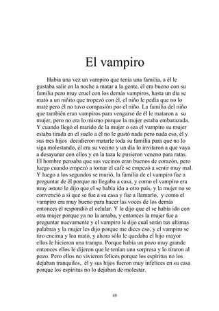 El vampiro
     Había una vez un vampiro que tenia una familia, a él le
gustaba salir en la noche a matar a la gente, él era bueno con su
familia pero muy cruel con los demás vampiros, hasta un día se
mató a un niñito que tropezó con él, el niño le pedía que no lo
maté pero él no tuvo compasión por el niño. La familia del niño
que también eran vampiros para vengarse de él le mataron a su
mujer, pero no era lo mismo porque la mujer estaba embarazada.
Y cuando llegó el marido de la mujer o sea el vampiro su mujer
estaba tirada en el suelo a él no le gustó nada pero nada eso, él y
sus tres hijos decidieron matarle toda su familia para que no lo
siga molestando, él era su vecino y un día lo invitaron a que vaya
a desayunar con ellos y en la taza le pusieron veneno para ratas.
El hombre pensaba que sus vecinos eran buenos de corazón, pero
luego cuando empezó a tomar el café se empezó a sentir muy mal.
Y luego a los segundos se murió, la familia de el vampiro fue a
preguntar de él porque no llegaba a casa, y como el vampiro era
muy astuto le dijo que el se había ido a otro país, y la mujer no se
convenció a si que se fue a su casa y fue a llamarlo, y como el
vampiro era muy bueno para hacer las voces de los demás
entonces él respondió el celular. Y le dijo que el se había ido con
otra mujer porque ya no la amaba, y entonces la mujer fue a
preguntar nuevamente y el vampiro le dijo cual serán tus ultimas
palabras y la mujer les dijo porque me dices eso, y el vampiro se
tiro encima y loa mató, y ahora sólo le quedaba el hijo mayor
ellos le hicieron una trampa. Porque había un pozo muy grande
entonces ellos le dijeron que le tenían una sorpresa y lo tiraron al
pozo. Pero ellos no vivieron felices porque los espíritus no los
dejaban tranquilos, él y sus hijos fueron muy infelices en su casa
porque los espíritus no lo dejaban de molestar.



                                 48
 