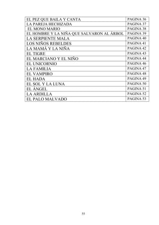 EL PEZ QUE BAILA Y CANTA                    PAGINA 36
LA PAREJA HECHIZADA                         PAGINA 37
EL MONO MARIO                               PAGINA 38
EL HOMBRE Y LA NIÑA QUE SALVARON AL ÁRBOL   PAGINA 39
LA SERPIENTE MALA                           PAGINA 40
LOS NIÑOS REBELDES                          PAGINA 41
LA MAMÁ Y LA NIÑA                           PAGINA 42
EL TIGRE                                    PAGINA 43
EL MARCIANO Y EL NIÑO                       PAGINA 44
EL UNICORNIO                                PAGINA 46
LA FAMILIA                                  PAGINA 47
EL VAMPIRO                                  PAGINA 48
EL HADA                                     PAGINA 49
EL SOL Y LA LUNA                            PAGINA 50
EL ÁNGEL                                    PAGINA 51
LA ARDILLA                                  PAGINA 52
EL PALO MALVADO                             PAGINA 53




                        55
 