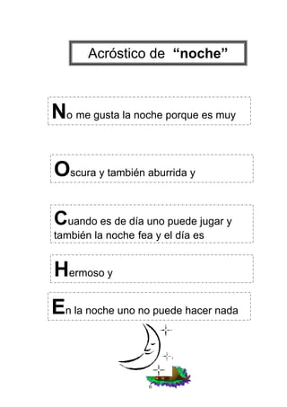 Acróstico de “noche”



No me gusta la noche porque es muy

Oscura y también aburrida y

Cuando es de día uno puede jugar y
también la noche fea y el día es


Hermoso y
En la noche uno no puede hacer nada


                    6
 