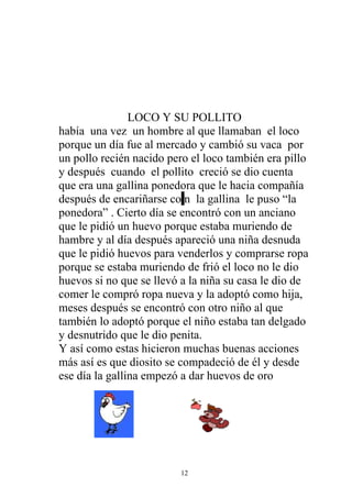 LOCO Y SU POLLITO
había una vez un hombre al que llamaban el loco
porque un día fue al mercado y cambió su vaca por
un pollo recién nacido pero el loco también era pillo
y después cuando el pollito creció se dio cuenta
que era una gallina ponedora que le hacia compañía
después de encariñarse co n la gallina le puso “la
ponedora” . Cierto día se encontró con un anciano
que le pidió un huevo porque estaba muriendo de
hambre y al día después apareció una niña desnuda
que le pidió huevos para venderlos y comprarse ropa
porque se estaba muriendo de frió el loco no le dio
huevos si no que se llevó a la niña su casa le dio de
comer le compró ropa nueva y la adoptó como hija,
meses después se encontró con otro niño al que
también lo adoptó porque el niño estaba tan delgado
y desnutrido que le dio penita.
Y así como estas hicieron muchas buenas acciones
más así es que diosito se compadeció de él y desde
ese día la gallina empezó a dar huevos de oro




                         12
 