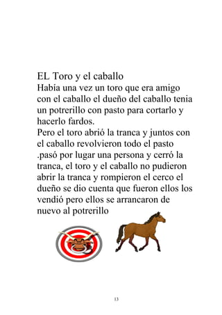 EL Toro y el caballo
Había una vez un toro que era amigo
con el caballo el dueño del caballo tenia
un potrerillo con pasto para cortarlo y
hacerlo fardos.
Pero el toro abrió la tranca y juntos con
el caballo revolvieron todo el pasto
.pasó por lugar una persona y cerró la
tranca, el toro y el caballo no pudieron
abrir la tranca y rompieron el cerco el
dueño se dio cuenta que fueron ellos los
vendió pero ellos se arrancaron de
nuevo al potrerillo




                    13
 
