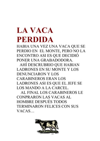 LA VACA
PERDIDA
HABIA UNA VEZ UNA VACA QUE SE
PERDIO EN EL MONTE, PERO NO LA
ENCONTRO ASI ES QUE DECIDIÓ
PONER UNA GRABADODORA.
 AHÍ DESCRUBRIO QUE HABIAN
LADRONES EN SU MONTE Y LOS
DENUNCIARON Y LOS
CARABINEROS ERAN LOS
LADRONES ASI ES QUE EL JEFE SE
LOS MANDO A LA CARCEL.
  AL FINAL LOS CARABINEROS LE
CONPRARON LAS VACAS AL
HOMBRE DESPUÉS TODOS
TERMINARON FELICES CON SUS
VACAS…




               14
 