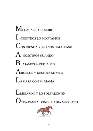 MI CABALLO ES MORO
I NOSOTROS LO MONTAMOS
CON RIENDA Y NO NOS HACE CASO
A NOSOTROS CUANDO
B AJAMOS A VER A MIS
ABUELOS Y DESPUES SE VA A
LA CASA CON MI MAMÁ
LLEGARON Y LO SOLTARON EN
OTRA PAMPA DONDE HABIA MAS PASTO

                17
 