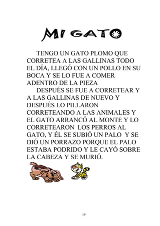 TENGO UN GATO PLOMO QUE
CORRETEA A LAS GALLINAS TODO
EL DÍA, LLEGÓ CON UN POLLO EN SU
BOCA Y SE LO FUE A COMER
ADENTRO DE LA PIEZA
   DESPUÉS SE FUE A CORRETEAR Y
A LAS GALLINAS DE NUEVO Y
DESPUÉS LO PILLARON
CORRETEANDO A LAS ANIMALES Y
EL GATO ARRANCÓ AL MONTE Y LO
CORRETEARON LOS PERROS AL
GATO, Y ÉL SE SUBIÓ UN PALO Y SE
DIÓ UN PORRAZO PORQUE EL PALO
ESTABA PODRIDO Y LE CAYÓ SOBRE
LA CABEZA Y SE MURIÓ.




               19
 