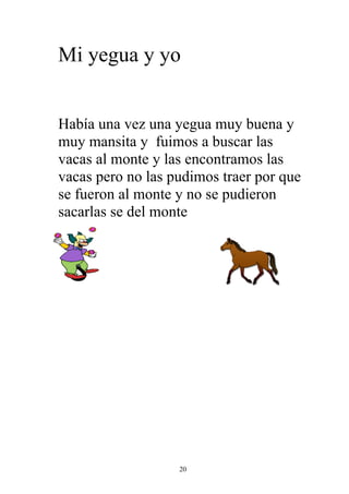 Mi yegua y yo


Había una vez una yegua muy buena y
muy mansita y fuimos a buscar las
vacas al monte y las encontramos las
vacas pero no las pudimos traer por que
se fueron al monte y no se pudieron
sacarlas se del monte




                   20
 