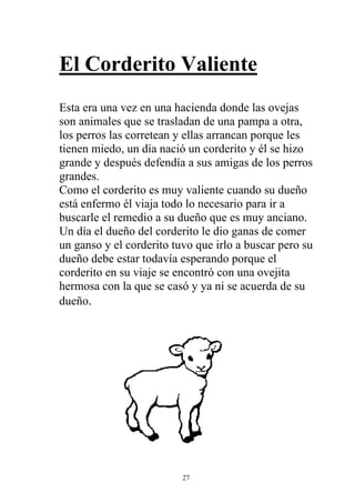 El Corderito Valiente
Esta era una vez en una hacienda donde las ovejas
son animales que se trasladan de una pampa a otra,
los perros las corretean y ellas arrancan porque les
tienen miedo, un día nació un corderito y él se hizo
grande y después defendía a sus amigas de los perros
grandes.
Como el corderito es muy valiente cuando su dueño
está enfermo él viaja todo lo necesario para ir a
buscarle el remedio a su dueño que es muy anciano.
Un día el dueño del corderito le dio ganas de comer
un ganso y el corderito tuvo que irlo a buscar pero su
dueño debe estar todavía esperando porque el
corderito en su viaje se encontró con una ovejita
hermosa con la que se casó y ya ni se acuerda de su
dueño.




                          27
 