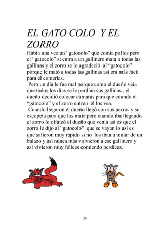 EL GATO COLO Y EL
ZORRO
Había una vez un “gatocolo” que comía pollos pero
el “gatocolo” si entra a un gallinero mata a todas las
gallinas y el zorro se lo agradeció al “gatocolo”
porque le mató a todas las gallinas así era más fácil
para él comerlas.
 Pero un día le fue mal porque como el dueño veía
que todos los días se le perdían sus gallinas , el
dueño decidió colocar cámaras para que cuando el
“gatocolo” y el zorro entren él los vea.
 Cuando llegaron el dueño llegó con sus perros y su
escopeta para que los mate pero cuando iba llegando
el zorro lo olfateó al dueño que venia así es que el
zorro le dijo al “gatocolo” que se vayan lo así es
que salieron muy rápido si no los iban a matar de un
balazo y así nunca más volvieron a ese gallinero y
así vivieron muy felices comiendo perdices.




                          28
 