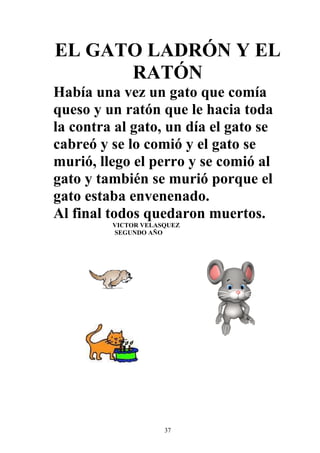 EL GATO LADRÓN Y EL
      RATÓN
Había una vez un gato que comía
queso y un ratón que le hacia toda
la contra al gato, un día el gato se
cabreó y se lo comió y el gato se
murió, llego el perro y se comió al
gato y también se murió porque el
gato estaba envenenado.
Al final todos quedaron muertos.
         VICTOR VELASQUEZ
         SEGUNDO AÑO




                     37
 