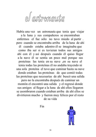 Había una vez un astronauta que tenia que viajar
     a la luna y sus compañeros se encontraban
 enfermos el fue sólo no tuvo miedo al partir .
pero cuando se encontraba arriba de la luna de ahí
   él cuando estaba adentro él se imaginaba que
   como iba ser si es tuvieran todos sus amigos
 ahí con él y así después cuando él quiso llegar
  a la nave él se sentía un poco mal porque sus
   proteínas las tenia en su nave ,en su nave el
   tenia todas las proteínas él no andaba trayendo ni
una sola proteína el tuvo que caminar hasta su nave
  donde estaban las proteínas de que comió todas
las proteínas que necesarias de ahí buscó una salida
     pero no la encontraba después de caminar un
  montón el encontró una salida y el regresó donde
 sus amigos al llegar a la luna de ahí ellos llegaron
se asombraron cuando estaban arriba de ahí ellos se
 divirtieron mucho y fueron muy felices por el resto
                        de su vida

                  Fin




                         38
 