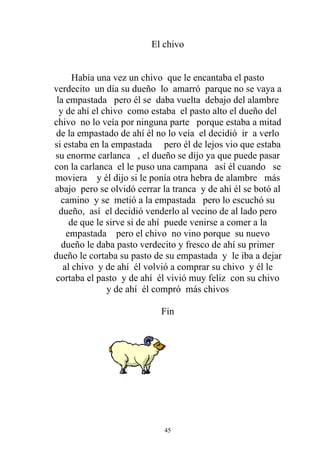 El chivo


      Había una vez un chivo que le encantaba el pasto
verdecito un día su dueño lo amarró parque no se vaya a
 la empastada pero él se daba vuelta debajo del alambre
  y de ahí el chivo como estaba el pasto alto el dueño del
chivo no lo veía por ninguna parte porque estaba a mitad
 de la empastado de ahí él no lo veía el decidió ir a verlo
si estaba en la empastada pero él de lejos vio que estaba
su enorme carlanca , el dueño se dijo ya que puede pasar
con la carlanca el le puso una campana así él cuando se
moviera y él dijo si le ponía otra hebra de alambre más
abajo pero se olvidó cerrar la tranca y de ahí él se botó al
  camino y se metió a la empastada pero lo escuchó su
  dueño, así el decidió venderlo al vecino de al lado pero
     de que le sirve si de ahí puede venirse a comer a la
    empastada pero el chivo no vino porque su nuevo
   dueño le daba pasto verdecito y fresco de ahí su primer
dueño le cortaba su pasto de su empastada y le iba a dejar
   al chivo y de ahí él volvió a comprar su chivo y él le
cortaba el pasto y de ahí él vivió muy feliz con su chivo
               y de ahí él compró más chivos

                            Fin




                             45
 