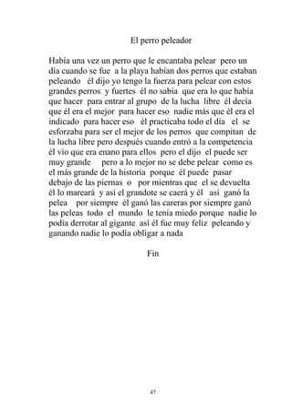 El perro peleador

Había una vez un perro que le encantaba pelear pero un
día cuando se fue a la playa habían dos perros que estaban
peleando él dijo yo tengo la fuerza para pelear con estos
grandes perros y fuertes él no sabia que era lo que había
que hacer para entrar al grupo de la lucha libre él decía
que él era el mejor para hacer eso nadie más que él era el
indicado para hacer eso él practicaba todo el día el se
esforzaba para ser el mejor de los perros que compitan de
la lucha libre pero después cuando entró a la competencia
él vio que era enano para ellos pero el dijo el puede ser
muy grande pero a lo mejor no se debe pelear como es
el más grande de la historia porque él puede pasar
debajo de las piernas o por mientras que el se devuelta
él lo mareará y así el grandote se caerá y él así ganó la
pelea por siempre él ganó las careras por siempre ganó
las peleas todo el mundo le tenía miedo porque nadie lo
podía derrotar al gigante así él fue muy feliz peleando y
ganando nadie lo podía obligar a nada

                           Fin




                            47
 