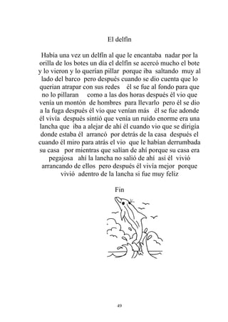 El delfín

 Había una vez un delfín al que le encantaba nadar por la
orilla de los botes un día el delfín se acercó mucho el bote
y lo vieron y lo querían pillar porque iba saltando muy al
 lado del barco pero después cuando se dio cuenta que lo
querian atrapar con sus redes él se fue al fondo para que
  no lo pillaran como a las dos horas después él vio que
venía un montón de hombres para llevarlo pero él se dio
 a la fuga después él vio que venían más él se fue adonde
él vivía después sintió que venía un ruido enorme era una
lancha que iba a alejar de ahí él cuando vio que se dirigía
 donde estaba él arrancó por detrás de la casa después el
cuando él miro para atrás el vio que le habían derrumbada
su casa por mientras que salían de ahí porque su casa era
     pegajosa ahí la lancha no salió de ahí así él vivió
  arrancando de ellos pero después él vivía mejor porque
         vivió adentro de la lancha si fue muy feliz

                            Fin




                             49
 