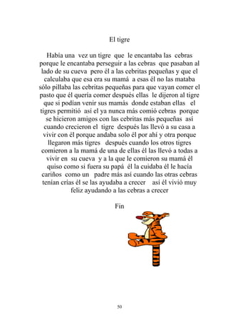 El tigre

    Había una vez un tigre que le encantaba las cebras
porque le encantaba perseguir a las cebras que pasaban al
 lado de su cueva pero él a las cebritas pequeñas y que el
   calculaba que esa era su mamá a esas él no las mataba
sólo pillaba las cebritas pequeñas para que vayan comer el
pasto que él quería comer después ellas le dijeron al tigre
   que si podían venir sus mamás donde estaban ellas el
 tigres permitió así el ya nunca más comió cebras porque
    se hicieron amigos con las cebritas más pequeñas así
   cuando crecieron el tigre después las llevó a su casa a
   vivir con él porque andaba solo él por ahí y otra porque
     llegaron más tigres después cuando los otros tigres
  comieron a la mamá de una de ellas él las llevó a todas a
    vivir en su cueva y a la que le comieron su mamá él
    quiso como si fuera su papá él la cuidaba él le hacía
  cariños como un padre más así cuando las otras cebras
  tenían crías él se las ayudaba a crecer así él vivió muy
             feliz ayudando a las cebras a crecer

                           Fin




                            50
 