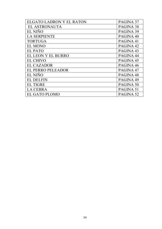 ELGATO LADRON Y EL RATON   PAGINA 37
EL ASTRONAUTA              PAGINA 38
EL NIÑO                    PAGINA 39
LA SERPIENTE               PAGINA 40
TORTUGA                    PAGINA 41
EL MONO                    PAGINA 42
EL PATO                    PAGINA 43
EL LEON Y EL BURRO         PAGINA 44
EL CHIVO                   PAGINA 45
EL CAZADOR                 PAGINA 46
EL PERRO PELEADOR          PAGINA 47
EL NIÑO                    PAGINA 48
EL DELFIN                  PAGINA 49
EL TIGRE                   PAGINA 50
LA CEBRA                   PAGINA 51
EL GATO PLOMO              PAGINA 52




                      54
 