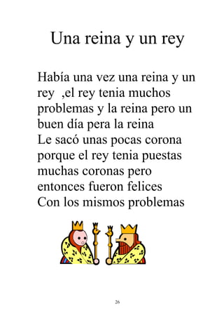 Una reina y un rey

Había una vez una reina y un
rey ,el rey tenia muchos
problemas y la reina pero un
buen día pera la reina
Le sacó unas pocas corona
porque el rey tenia puestas
muchas coronas pero
entonces fueron felices
Con los mismos problemas




             26
 