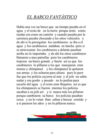 EL BARCO FANTÁSTICO

Había una vez un barco que un tiempo pasaba en el
agua y el resto de en la tierra porque tenía como
ruedas era como un camión y cuando pasaba por la
carretera pasaba chocando a los otros vehículos y
de ahí si lo perseguían los carabineros se iba a el
agua y los carabineros andaban en lancha pero si
se atravesaran los carabineros a delante pasaban
arriba no le importaba y de ahí los otros carabinero
llamaron a mas patrullas pero los carabineros
trajeron un barco grande y fuerte así es que los
carabineros lo pillaron a los que manejaron eran
monos y chimpancé y los chimpancé le quitaron
sus armas y los echaron para afuera pero lo peor
fue que los policía cayeron al mar y el jefe no sabia
nadar y era gordo y pesado no lo podían para
sacarlo del agua y el resto eran flaquitos así es que
los chimpancés se fueron mientas los policías
sacaban a su jefe así y si nunca más los pillaron
porque cambiaron su barco los policías pasaban
cerca y no lo veían iban salían a buscar comida y
a si pasaron los años y no lo pillaron nunca.




                         30
 
