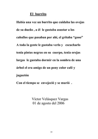 El burrito

Había una vez un burrito que cuidaba las ovejas

de su dueño , a él le gustaba asustar a los

caballos que pasaban por ahí, el gritaba “gooo”

A toda la gente le gustaba verlo y escucharlo

tenia pintas negras en su cuerpo, tenia orejas

largas le gustaba dormir en la sombra de una

árbol el era amigo de un pony color café y

juguetón

Con el tiempo se envejeció y se murió .



            Víctor Velásquez Vargas
            01 de agosto del 2006




                         35
 