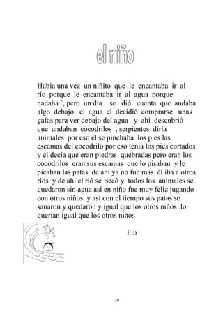 Había una vez un niñito que le encantaba ir al
río porque le encantaba ir al agua porque
nadaba ´, pero un día se dió cuenta que andaba
algo debajo el agua el decidió comprarse unas
gafas para ver debajo del agua y ahí descubrió
que andaban cocodrilos , serpientes diría
animales por eso él se pinchaba los pies las
escamas del cocodrilo por eso tenia los pies cortados
y él decía que eran piedras quebradas pero eran los
cocodrilos eran sus escamas que lo pisaban y le
picaban las patas de ahí ya no fue mas él iba a otros
ríos y de ahí el rió se secó y todos los animales se
quedaron sin agua así en niño fue muy feliz jugando
con otros niños y así con el tiempo sus patas se
sanaron y quedaron y igual que los otros niños lo
querían igual que los otros niños

                              Fin




                         39
 