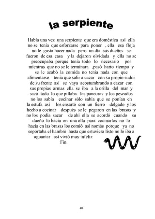 Había una vez una serpiente que era doméstica así ella
 no se tenía que esforzarse para poner , ella esa floja
    no le gusta hacer nada pero un día sus dueños se
fueron de esa casa y la dejaron olvidada y ella no se
   preocupaba porque tenía todo lo necesario por
  mientras que no se le terminara ,pasó harto tiempo y
     se le acabó la comida no tenia nada con que
 alimentarse tenia que salir a cazar con su propio sudor
  de su frente así se vaya acostumbrando a cazar con
  sus propias armas ella se iba a la orilla del mar y
  sacó todo lo que pillaba las pancoras y los pescados
   no los sabia cocinar sólo sabia que se ponían en
la estufa así los ensartó con un fierro delgado y los
hecho a cocinar después se le pegaron en las brasas y
no los podía sacar de ahí ella se acordó cuando su
    dueño lo hacia en una olla para cocinarlos no lo
 hacia en las brasas los comió así nomás porque ya no
 soportaba el hambre hasta que estuviera listo no lo iba a
     aguantar así vivió muy infeliz
                   Fin




                            40
 