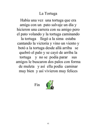 La Tortuga
    Había una vez una tortuga que era
   amiga con un pato salvaje un día y
 hicieron una carrera con su amigo pero
 el pato volando y la tortuga caminando
    la tortuga llegó a la sima estaba
 cantando la victoria y vino un viento y
  botó a la tortuga desde allá arriba se
   quebró el palo y se cayó de arriba la
   tortuga y no se podía parar sus
amigos le buscaron dos palos con forma
  de muleta y así ella podía caminar
  muy bien y así vivieron muy felices


           Fin




                   41
 