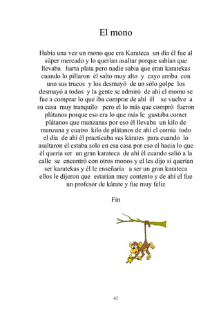 El mono

 Había una vez un mono que era Karateca un día él fue al
    súper mercado y lo querían asaltar porque sabían que
  llevaba harta plata pero nadie sabia que eran karatekas
  cuando lo pillaron él salto muy alto y cayo arriba con
     uno sus trucos y los desmayó de un sólo golpe los
 desmayó a todos y la gente se admiró de ahí el momo se
 fue a comprar lo que iba comprar de ahí él se vuelve a
su casa muy tranquilo pero el lo más que compró fueron
    plátanos porque eso era lo que más le gustaba comer
    plátanos que manzanas por eso él llevaba un kilo de
  manzana y cuatro kilo de plátanos de ahí el comía todo
   el día de ahí él practicaba sus kárates para cuando lo
asaltaron él estaba solo en esa casa por eso el hacia lo que
 él quería ser un gran karateca de ahí él cuando salió a la
calle se encontró con otros monos y el les dijo si querían
    ser karatekas y él le enseñaría a ser un gran karateca
 ellos le dijeron que estarian muy contento y de ahí el fue
             un profesor de kárate y fue muy feliz

                            Fin




                             42
 