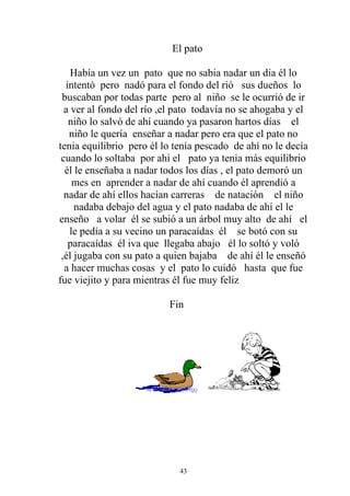 El pato

    Había un vez un pato que no sabia nadar un día él lo
  intentó pero nadó para el fondo del rió sus dueños lo
 buscaban por todas parte pero al niño se le ocurrió de ir
  a ver al fondo del río ,el pato todavía no se ahogaba y el
   niño lo salvó de ahí cuando ya pasaron hartos días el
   niño le quería enseñar a nadar pero era que el pato no
tenia equilibrio pero él lo tenía pescado de ahí no le decía
 cuando lo soltaba por ahí el pato ya tenia más equilibrio
  él le enseñaba a nadar todos los días , el pato demoró un
    mes en aprender a nadar de ahí cuando él aprendió a
  nadar de ahí ellos hacían carreras de natación el niño
     nadaba debajo del agua y el pato nadaba de ahí el le
enseño a volar él se subió a un árbol muy alto de ahí el
   le pedía a su vecino un paracaídas él se botó con su
   paracaídas él iva que llegaba abajo él lo soltó y voló
 ,él jugaba con su pato a quien bajaba de ahí él le enseñó
  a hacer muchas cosas y el pato lo cuidó hasta que fue
fue viejito y para mientras él fue muy feliz

                          Fin




                             43
 