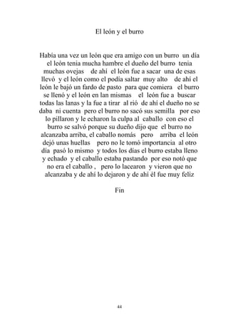 El león y el burro


Había una vez un león que era amigo con un burro un día
    el león tenia mucha hambre el dueño del burro tenia
  muchas ovejas de ahí el león fue a sacar una de esas
 llevó y el león como el podía saltar muy alto de ahí el
león le bajó un fardo de pasto para que comiera el burro
  se llenó y el león en lan mismas el león fue a buscar
todas las lanas y la fue a tirar al rió de ahí el dueño no se
daba ni cuenta pero el burro no sacó sus semilla por eso
   lo pillaron y le echaron la culpa al caballo con eso el
    burro se salvó porque su dueño dijo que el burro no
 alcanzaba arriba, el caballo nomás pero arriba el león
  dejó unas huellas pero no le tomó importancia al otro
 día pasó lo mismo y todos los días el burro estaba lleno
  y echado y el caballo estaba pastando por eso notó que
    no era el caballo , pero lo lacearon y vieron que no
   alcanzaba y de ahí lo dejaron y de ahí él fue muy feliz

                            Fin




                             44
 