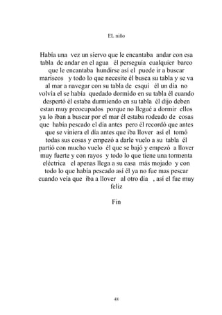 EL niño


Había una vez un siervo que le encantaba andar con esa
 tabla de andar en el agua él perseguía cualquier barco
     que le encantaba hundirse así el puede ir a buscar
mariscos y todo lo que necesite él busca su tabla y se va
   al mar a navegar con su tabla de esquí él un día no
volvía el se había quedado dormido en su tabla él cuando
  despertó él estaba durmiendo en su tabla él dijo deben
 estan muy preocupados porque no llegué a dormir ellos
ya lo iban a buscar por el mar él estaba rodeado de cosas
que había pescado el día antes pero él recordó que antes
   que se viniera el día antes que iba llover así el tomó
   todas sus cosas y empezó a darle vuelo a su tabla él
partió con mucho vuelo él que se bajó y empezó a llover
 muy fuerte y con rayos y todo lo que tiene una tormenta
  eléctrica el apenas llega a su casa más mojado y con
   todo lo que había pescado así él ya no fue mas pescar
cuando veía que iba a llover al otro día , así el fue muy
                             feliz

                          Fin




                           48
 