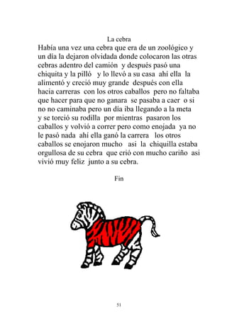 La cebra
Había una vez una cebra que era de un zoológico y
un día la dejaron olvidada donde colocaron las otras
cebras adentro del camión y después pasó una
chiquita y la pilló y lo llevó a su casa ahí ella la
alimentó y creció muy grande después con ella
hacia carreras con los otros caballos pero no faltaba
que hacer para que no ganara se pasaba a caer o si
no no caminaba pero un día iba llegando a la meta
y se torció su rodilla por mientras pasaron los
caballos y volvió a correr pero como enojada ya no
le pasó nada ahí ella ganó la carrera los otros
caballos se enojaron mucho asi la chiquilla estaba
orgullosa de su cebra que crió con mucho cariño asi
vivió muy feliz junto a su cebra.

                         Fin




                         51
 