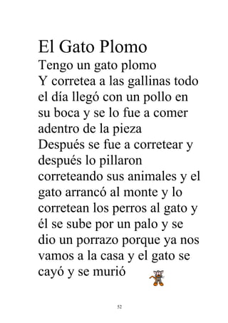 El Gato Plomo
Tengo un gato plomo
Y corretea a las gallinas todo
el día llegó con un pollo en
su boca y se lo fue a comer
adentro de la pieza
Después se fue a corretear y
después lo pillaron
correteando sus animales y el
gato arrancó al monte y lo
corretean los perros al gato y
él se sube por un palo y se
dio un porrazo porque ya nos
vamos a la casa y el gato se
cayó y se murió

              52
 