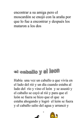 encontrar a su amiga pero el
moscardón se enojó con la araña por
que lo fue a encontrar y después los
mataron a los dos




Había una vez un caballo a que vivía en
el lado del rió y un día cuando estaba al
lado del río y vino el león y se asustó y
el caballo se cayó al rió y para que el
león se fuera se hizo que el que se
estaba ahogando y logró el león se fuera
y el caballo salio del agua y arrancó y
                    9
 