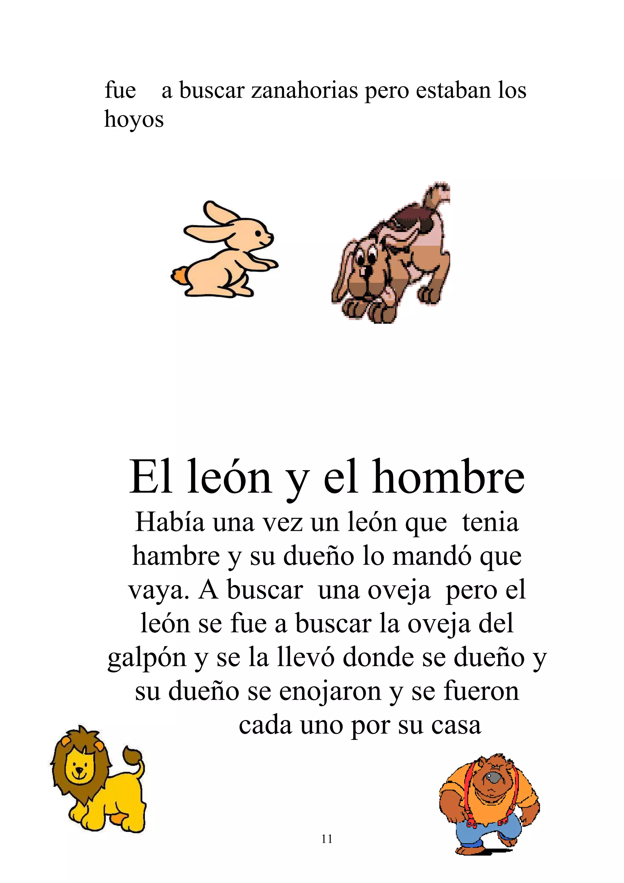 fue a buscar zanahorias pero estaban los
hoyos




  El león y el hombre
  Había una vez un león que tenia
  hambre y su dueño lo mandó que
 vaya. A buscar una oveja pero el
   león se fue a buscar la oveja del
galpón y se la llevó donde se dueño y
  su dueño se enojaron y se fueron
            cada uno por su casa


                    11
 