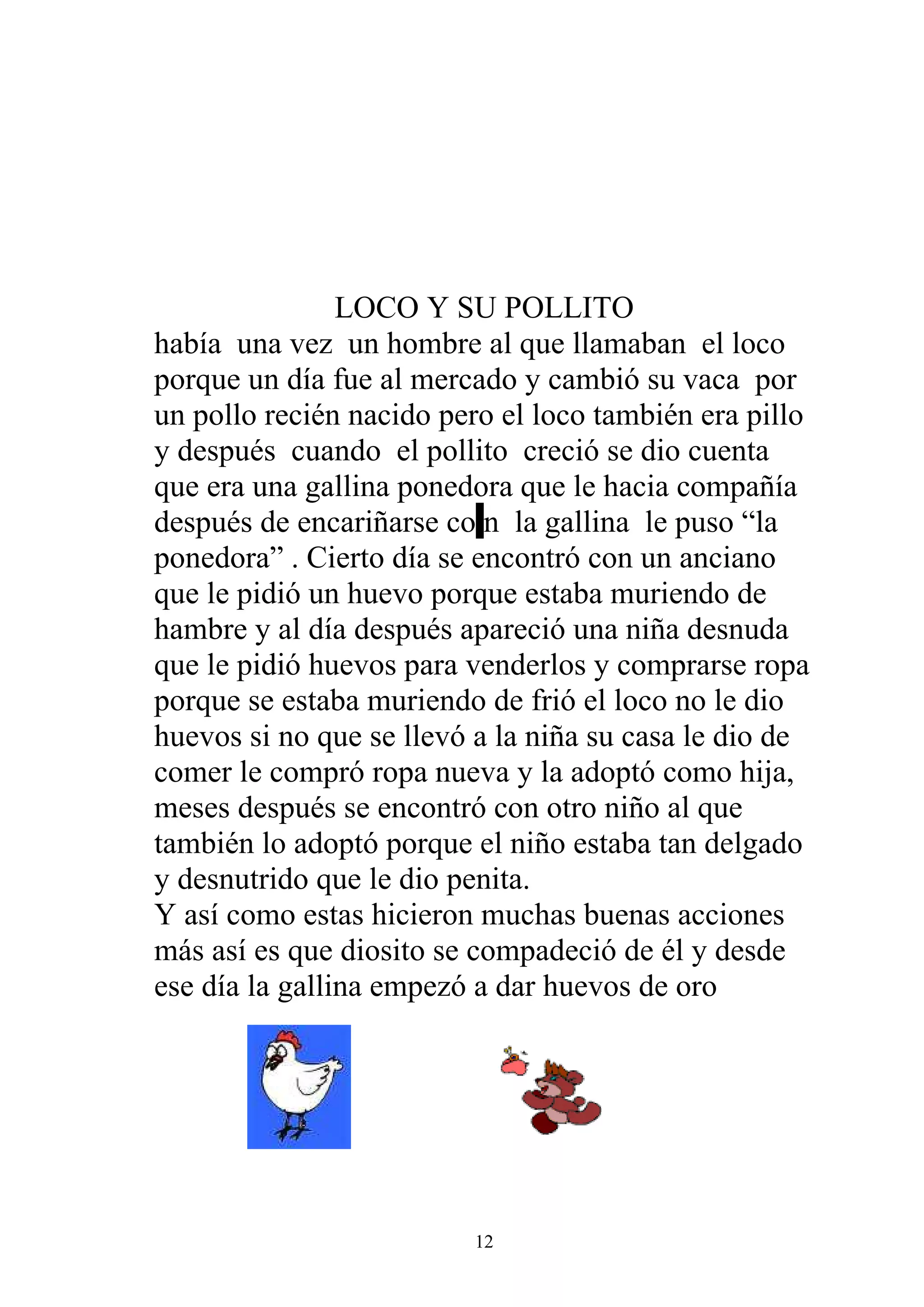 LOCO Y SU POLLITO
había una vez un hombre al que llamaban el loco
porque un día fue al mercado y cambió su vaca por
un pollo recién nacido pero el loco también era pillo
y después cuando el pollito creció se dio cuenta
que era una gallina ponedora que le hacia compañía
después de encariñarse co n la gallina le puso “la
ponedora” . Cierto día se encontró con un anciano
que le pidió un huevo porque estaba muriendo de
hambre y al día después apareció una niña desnuda
que le pidió huevos para venderlos y comprarse ropa
porque se estaba muriendo de frió el loco no le dio
huevos si no que se llevó a la niña su casa le dio de
comer le compró ropa nueva y la adoptó como hija,
meses después se encontró con otro niño al que
también lo adoptó porque el niño estaba tan delgado
y desnutrido que le dio penita.
Y así como estas hicieron muchas buenas acciones
más así es que diosito se compadeció de él y desde
ese día la gallina empezó a dar huevos de oro




                         12
 