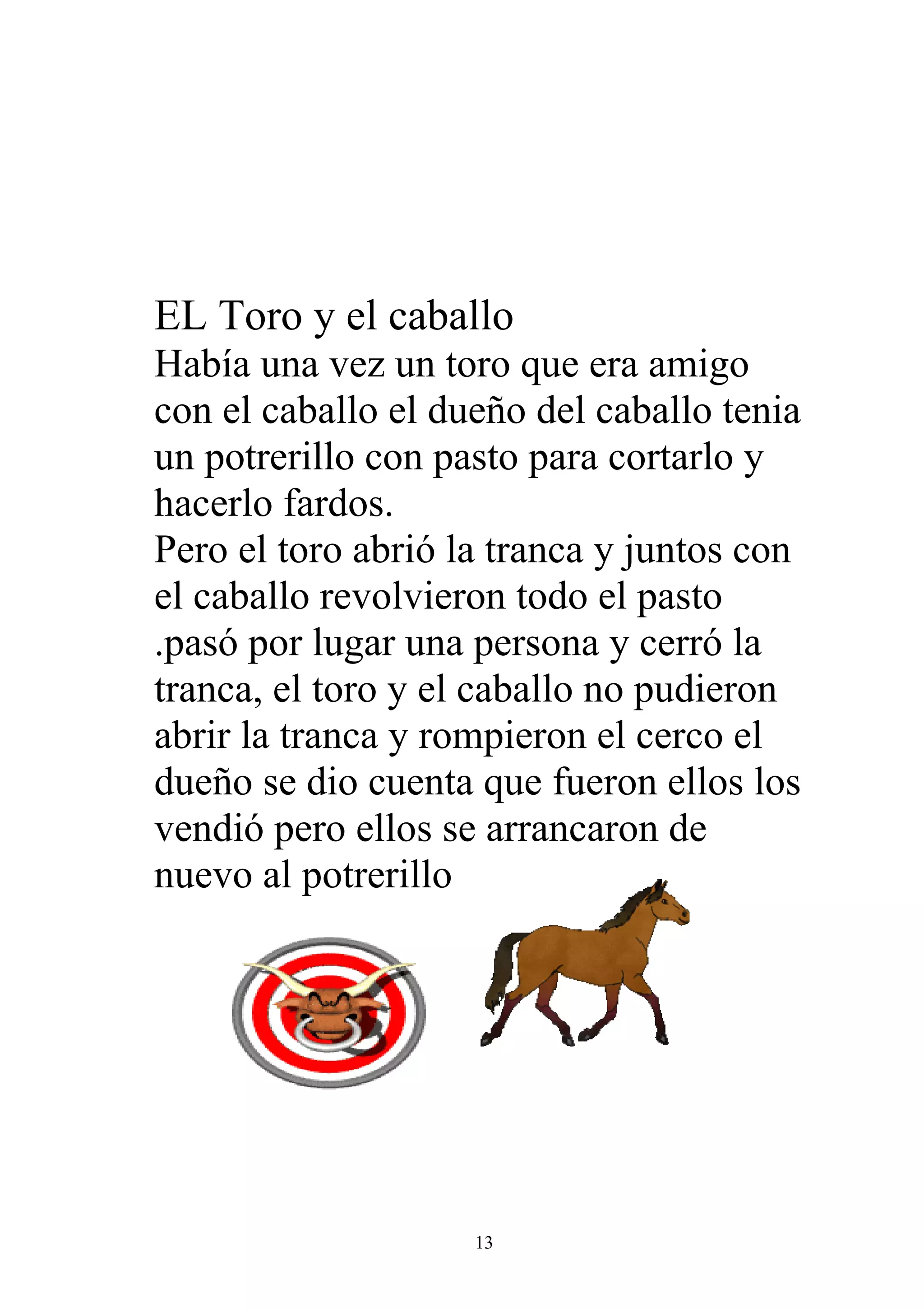 EL Toro y el caballo
Había una vez un toro que era amigo
con el caballo el dueño del caballo tenia
un potrerillo con pasto para cortarlo y
hacerlo fardos.
Pero el toro abrió la tranca y juntos con
el caballo revolvieron todo el pasto
.pasó por lugar una persona y cerró la
tranca, el toro y el caballo no pudieron
abrir la tranca y rompieron el cerco el
dueño se dio cuenta que fueron ellos los
vendió pero ellos se arrancaron de
nuevo al potrerillo




                    13
 