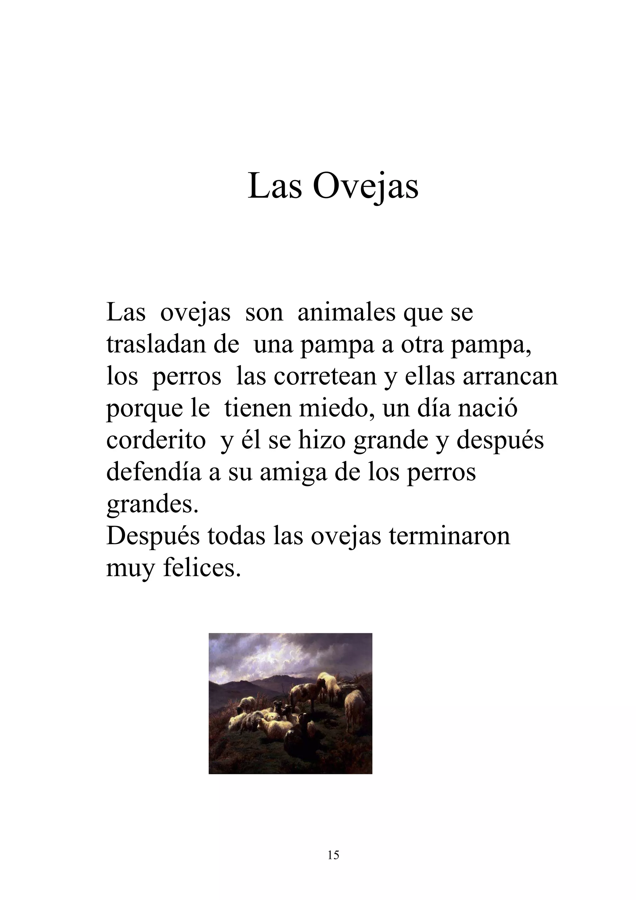 Las Ovejas


Las ovejas son animales que se
trasladan de una pampa a otra pampa,
los perros las corretean y ellas arrancan
porque le tienen miedo, un día nació
corderito y él se hizo grande y después
defendía a su amiga de los perros
grandes.
Después todas las ovejas terminaron
muy felices.




                    15
 