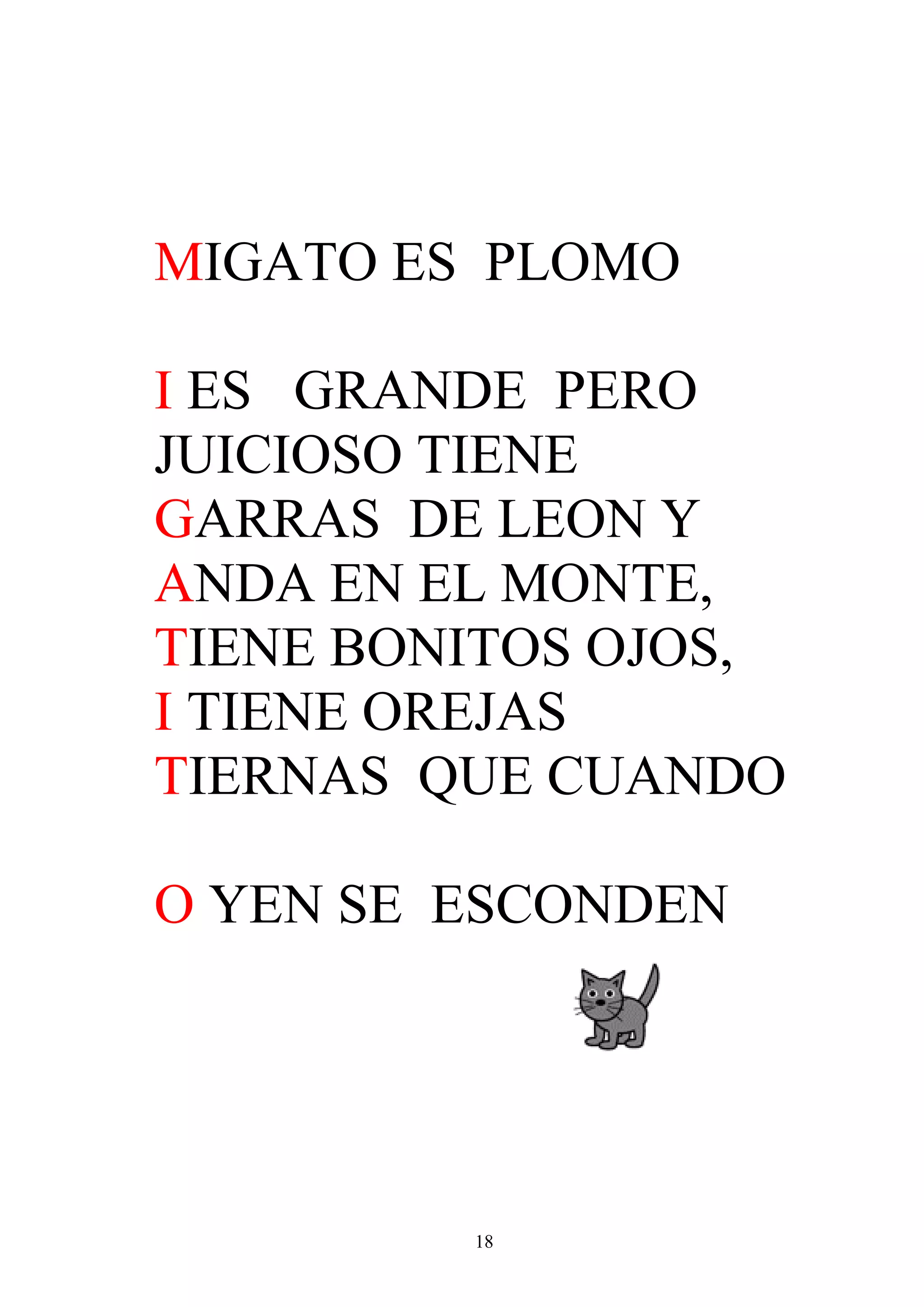 MIGATO ES PLOMO

I ES GRANDE PERO
JUICIOSO TIENE
GARRAS DE LEON Y
ANDA EN EL MONTE,
TIENE BONITOS OJOS,
I TIENE OREJAS
TIERNAS QUE CUANDO

O YEN SE ESCONDEN




         18
 
