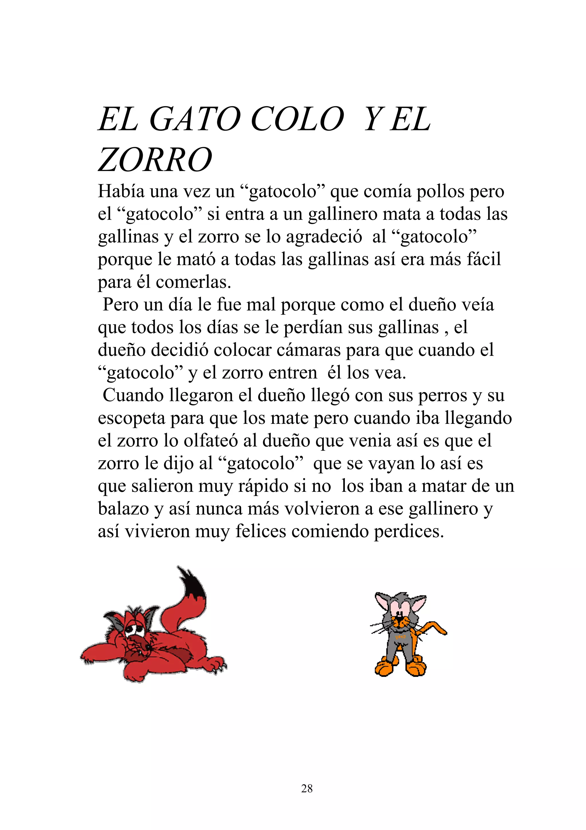 EL GATO COLO Y EL
ZORRO
Había una vez un “gatocolo” que comía pollos pero
el “gatocolo” si entra a un gallinero mata a todas las
gallinas y el zorro se lo agradeció al “gatocolo”
porque le mató a todas las gallinas así era más fácil
para él comerlas.
 Pero un día le fue mal porque como el dueño veía
que todos los días se le perdían sus gallinas , el
dueño decidió colocar cámaras para que cuando el
“gatocolo” y el zorro entren él los vea.
 Cuando llegaron el dueño llegó con sus perros y su
escopeta para que los mate pero cuando iba llegando
el zorro lo olfateó al dueño que venia así es que el
zorro le dijo al “gatocolo” que se vayan lo así es
que salieron muy rápido si no los iban a matar de un
balazo y así nunca más volvieron a ese gallinero y
así vivieron muy felices comiendo perdices.




                          28
 