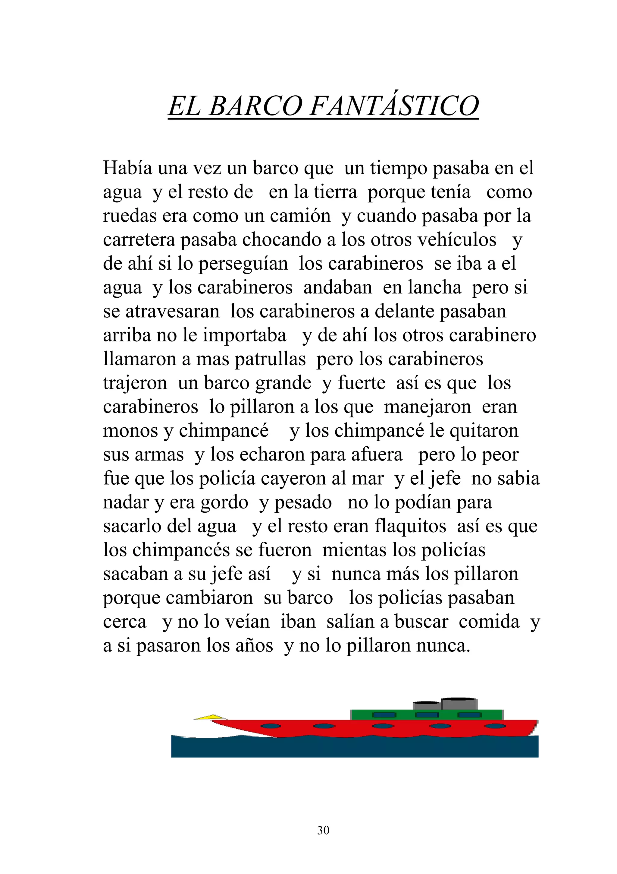 EL BARCO FANTÁSTICO

Había una vez un barco que un tiempo pasaba en el
agua y el resto de en la tierra porque tenía como
ruedas era como un camión y cuando pasaba por la
carretera pasaba chocando a los otros vehículos y
de ahí si lo perseguían los carabineros se iba a el
agua y los carabineros andaban en lancha pero si
se atravesaran los carabineros a delante pasaban
arriba no le importaba y de ahí los otros carabinero
llamaron a mas patrullas pero los carabineros
trajeron un barco grande y fuerte así es que los
carabineros lo pillaron a los que manejaron eran
monos y chimpancé y los chimpancé le quitaron
sus armas y los echaron para afuera pero lo peor
fue que los policía cayeron al mar y el jefe no sabia
nadar y era gordo y pesado no lo podían para
sacarlo del agua y el resto eran flaquitos así es que
los chimpancés se fueron mientas los policías
sacaban a su jefe así y si nunca más los pillaron
porque cambiaron su barco los policías pasaban
cerca y no lo veían iban salían a buscar comida y
a si pasaron los años y no lo pillaron nunca.




                         30
 