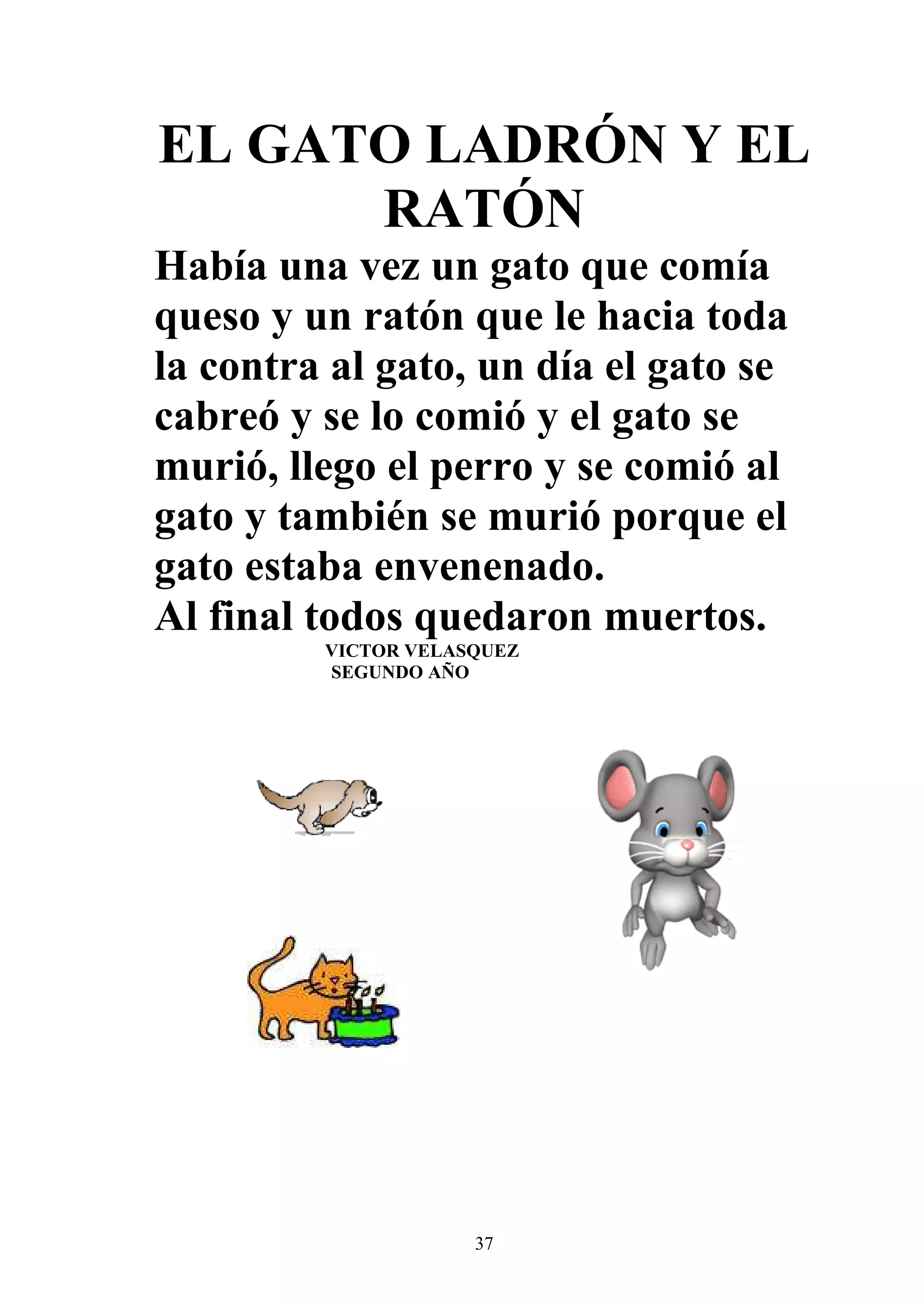 EL GATO LADRÓN Y EL
      RATÓN
Había una vez un gato que comía
queso y un ratón que le hacia toda
la contra al gato, un día el gato se
cabreó y se lo comió y el gato se
murió, llego el perro y se comió al
gato y también se murió porque el
gato estaba envenenado.
Al final todos quedaron muertos.
         VICTOR VELASQUEZ
         SEGUNDO AÑO




                     37
 
