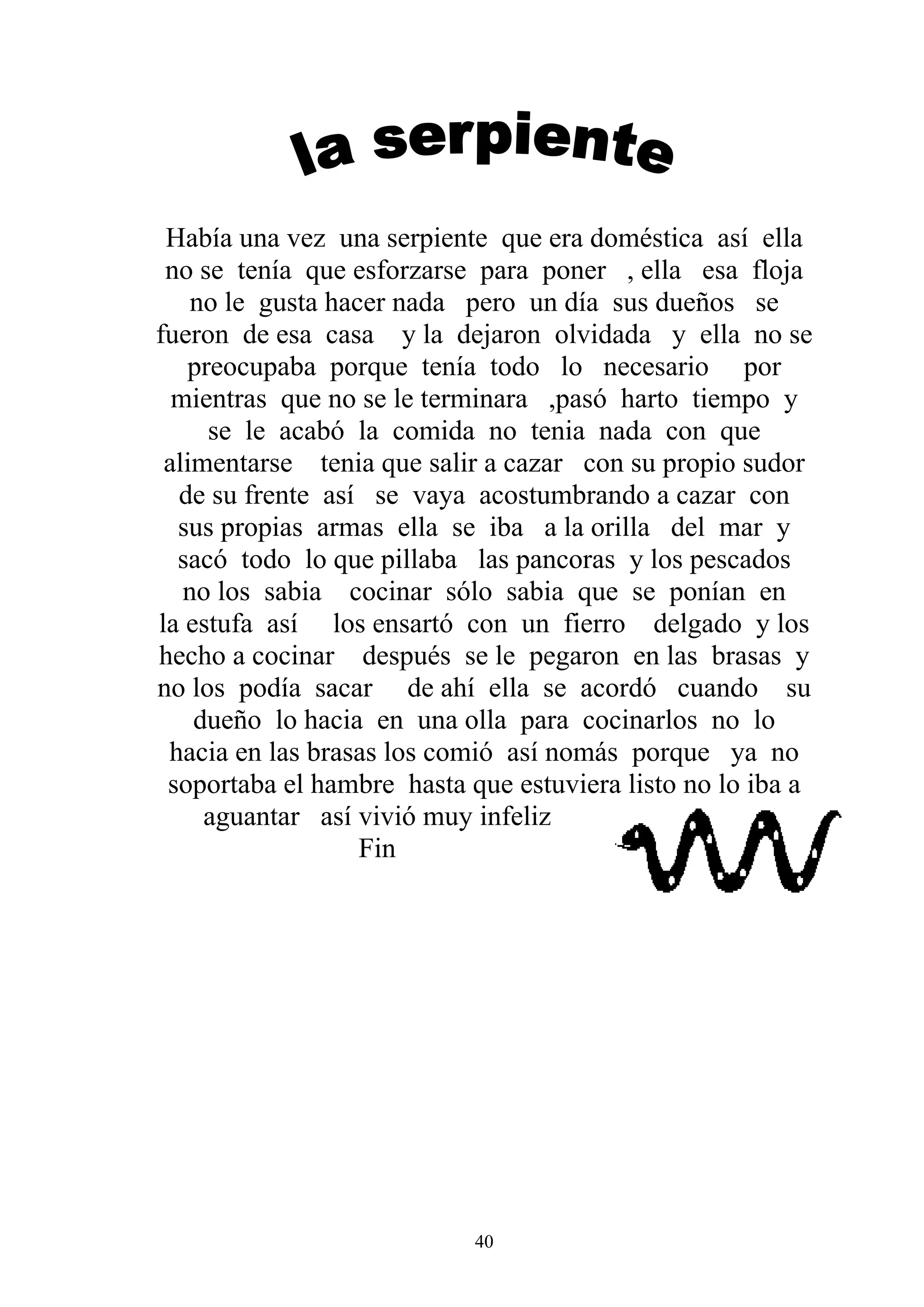 Había una vez una serpiente que era doméstica así ella
 no se tenía que esforzarse para poner , ella esa floja
    no le gusta hacer nada pero un día sus dueños se
fueron de esa casa y la dejaron olvidada y ella no se
   preocupaba porque tenía todo lo necesario por
  mientras que no se le terminara ,pasó harto tiempo y
     se le acabó la comida no tenia nada con que
 alimentarse tenia que salir a cazar con su propio sudor
  de su frente así se vaya acostumbrando a cazar con
  sus propias armas ella se iba a la orilla del mar y
  sacó todo lo que pillaba las pancoras y los pescados
   no los sabia cocinar sólo sabia que se ponían en
la estufa así los ensartó con un fierro delgado y los
hecho a cocinar después se le pegaron en las brasas y
no los podía sacar de ahí ella se acordó cuando su
    dueño lo hacia en una olla para cocinarlos no lo
 hacia en las brasas los comió así nomás porque ya no
 soportaba el hambre hasta que estuviera listo no lo iba a
     aguantar así vivió muy infeliz
                   Fin




                            40
 
