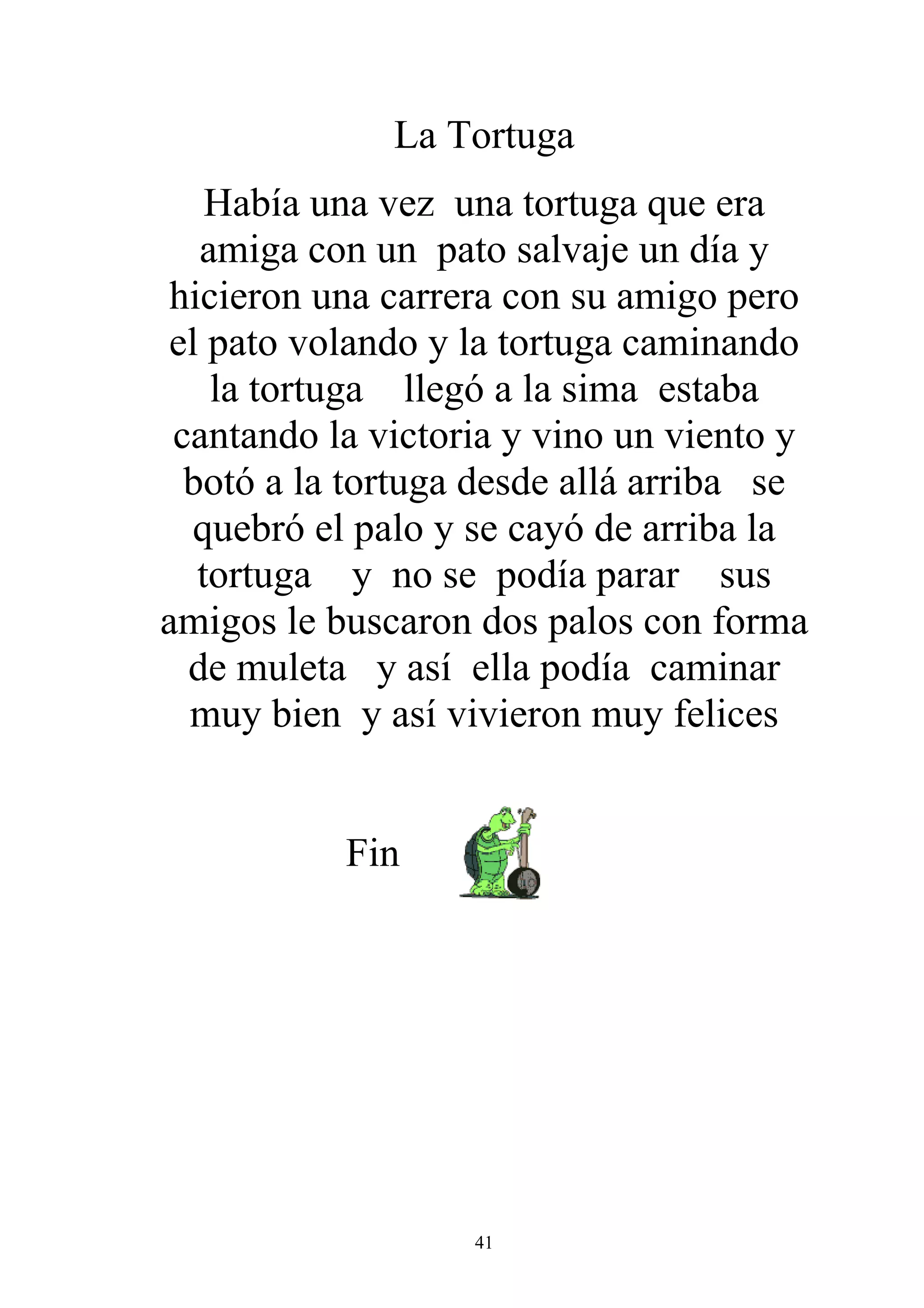 La Tortuga
    Había una vez una tortuga que era
   amiga con un pato salvaje un día y
 hicieron una carrera con su amigo pero
 el pato volando y la tortuga caminando
    la tortuga llegó a la sima estaba
 cantando la victoria y vino un viento y
  botó a la tortuga desde allá arriba se
   quebró el palo y se cayó de arriba la
   tortuga y no se podía parar sus
amigos le buscaron dos palos con forma
  de muleta y así ella podía caminar
  muy bien y así vivieron muy felices


           Fin




                   41
 