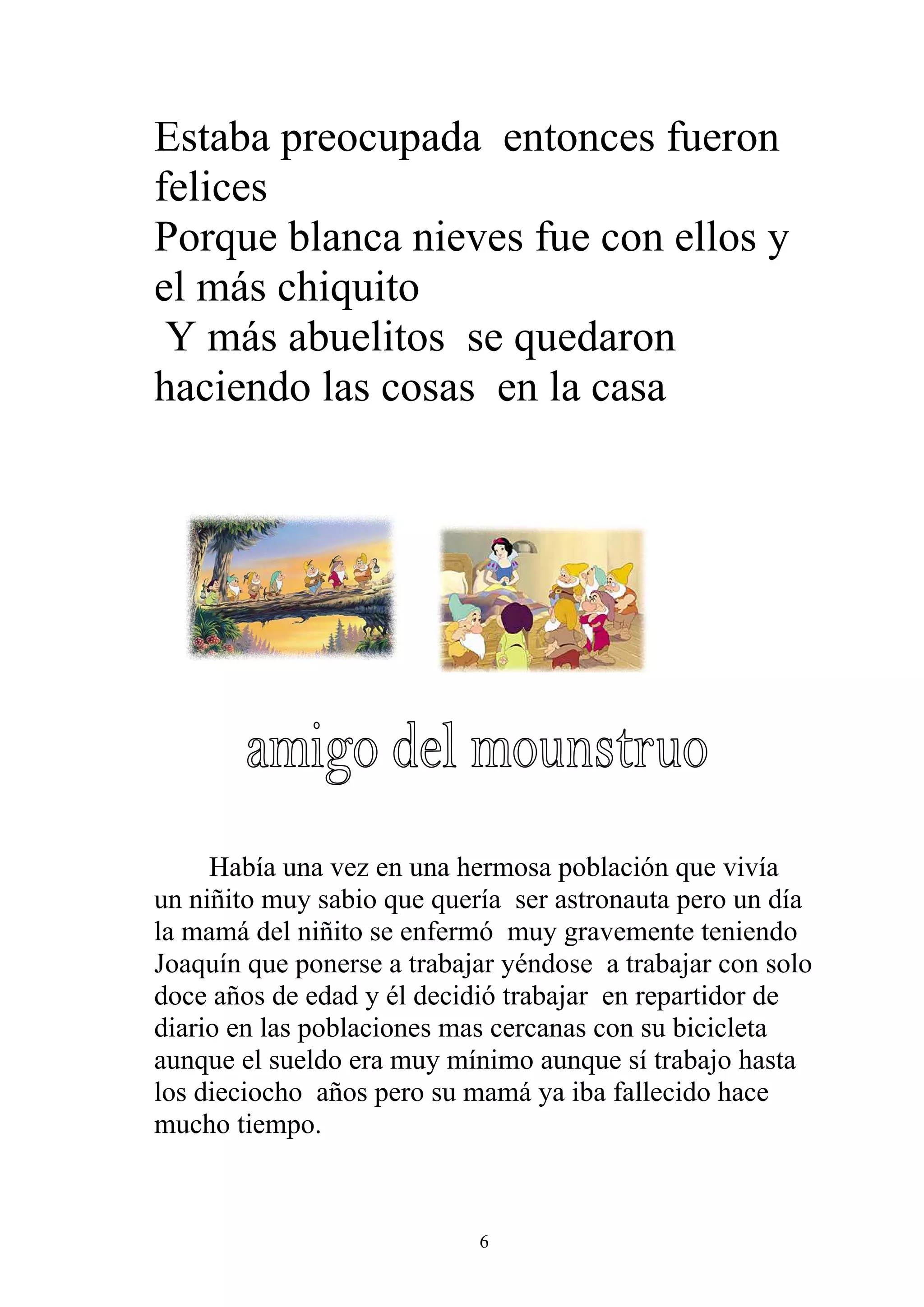 Estaba preocupada entonces fueron
felices
Porque blanca nieves fue con ellos y
el más chiquito
 Y más abuelitos se quedaron
haciendo las cosas en la casa




     Había una vez en una hermosa población que vivía
un niñito muy sabio que quería ser astronauta pero un día
la mamá del niñito se enfermó muy gravemente teniendo
Joaquín que ponerse a trabajar yéndose a trabajar con solo
doce años de edad y él decidió trabajar en repartidor de
diario en las poblaciones mas cercanas con su bicicleta
aunque el sueldo era muy mínimo aunque sí trabajo hasta
los dieciocho años pero su mamá ya iba fallecido hace
mucho tiempo.



                            6
 