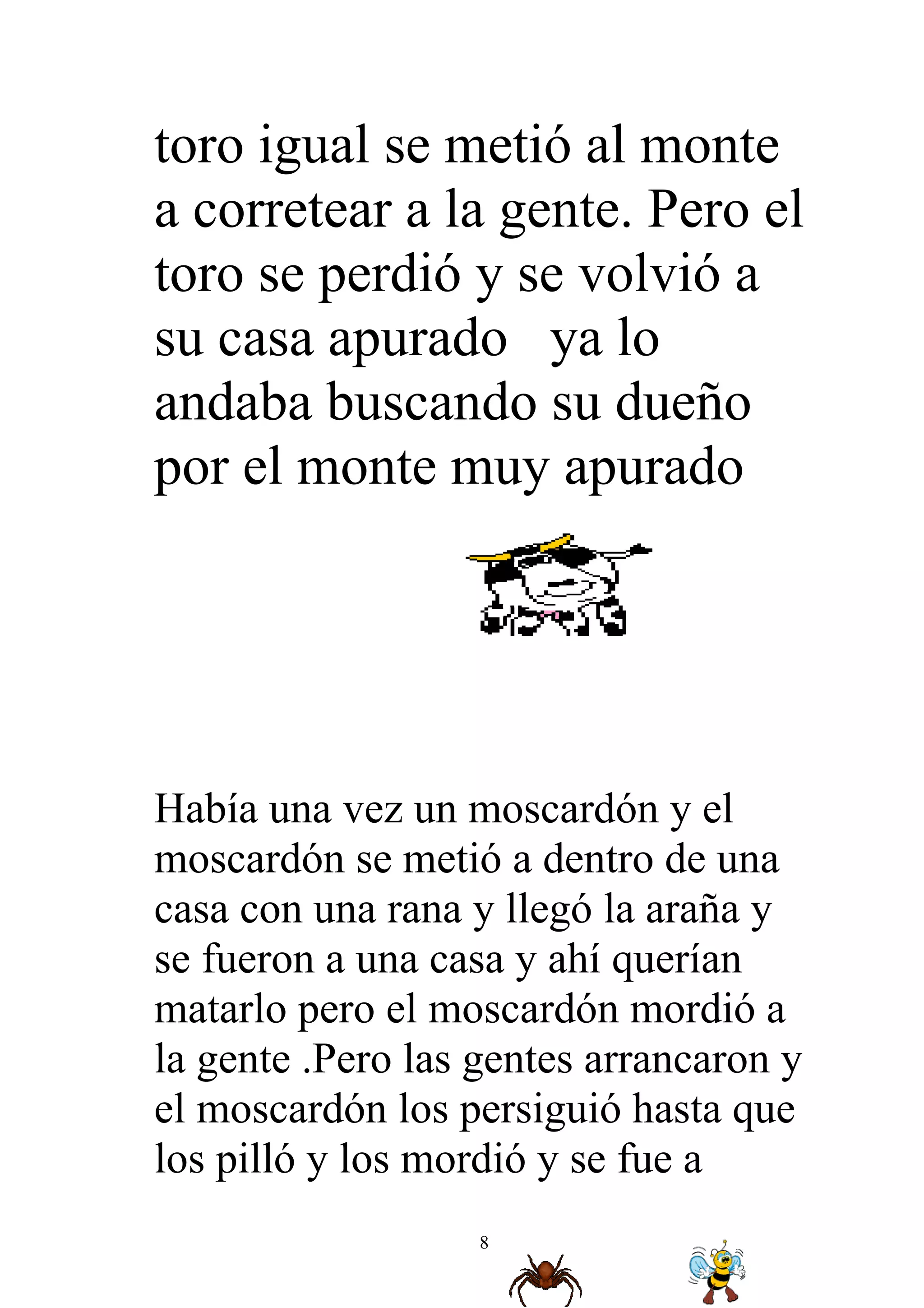 toro igual se metió al monte
a corretear a la gente. Pero el
toro se perdió y se volvió a
su casa apurado ya lo
andaba buscando su dueño
por el monte muy apurado




Había una vez un moscardón y el
moscardón se metió a dentro de una
casa con una rana y llegó la araña y
se fueron a una casa y ahí querían
matarlo pero el moscardón mordió a
la gente .Pero las gentes arrancaron y
el moscardón los persiguió hasta que
los pilló y los mordió y se fue a
                   8
 