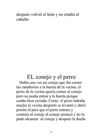 después volvió el león y no estaba el
caballo




      EL conejo y el perro
  Había una vez un conejo que iba comer
las zanahorias a la huerta de la vecina, el
perro de la vecina quería comer al conejo
pero no podía entrar a la huerta porque
estaba bien cerrada. Como el perro ladraba
mucho la vecina despertó se levantó y abrió
portón el para que el perro entrara y
comiera al conejo el conejo arrancó y no lo
pudo alcanzar al conejo y después la dueña


                     10
 